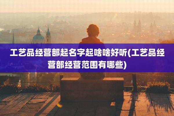 工艺品经营部起名字起啥啥好听(工艺品经营部经营范围有哪些)