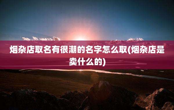烟杂店取名有很潮的名字怎么取(烟杂店是卖什么的)