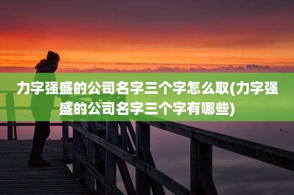 力字强盛的公司名字三个字怎么取(力字强盛的公司名字三个字有哪些)