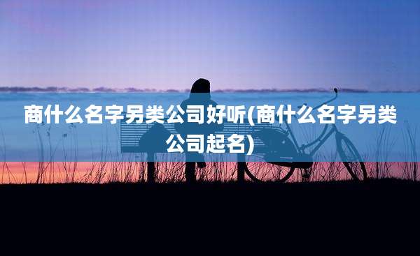 商什么名字另类公司好听(商什么名字另类公司起名)