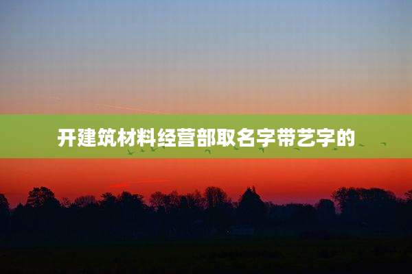 开建筑材料经营部取名字带艺字的