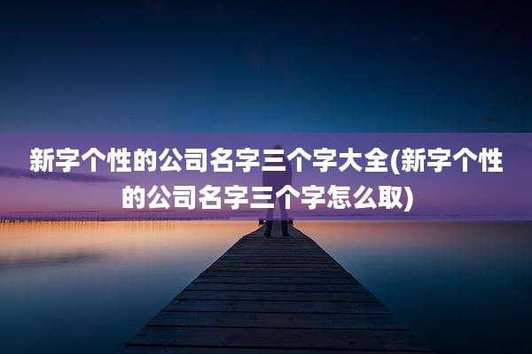 新字个性的公司名字三个字大全(新字个性的公司名字三个字怎么取)