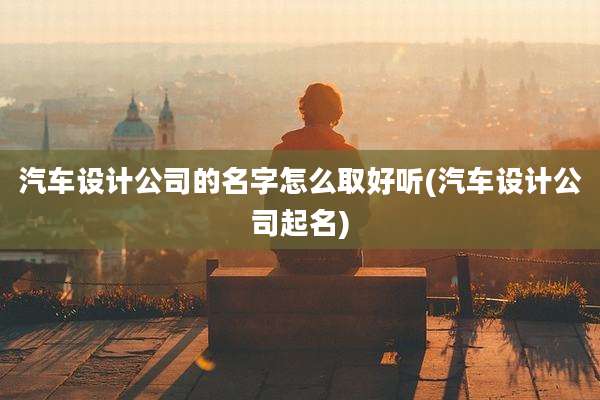 汽车设计公司的名字怎么取好听(汽车设计公司起名)