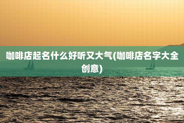 咖啡店起名什么好听又大气(咖啡店名字大全创意)
