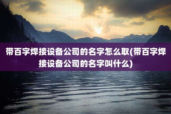 带百字焊接设备公司的名字怎么取(带百字焊接设备公司的名字叫什么)