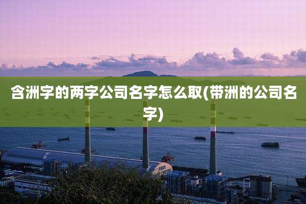 含洲字的两字公司名字怎么取(带洲的公司名字)