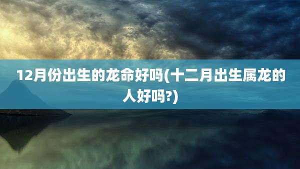 12月份出生的龙命好吗(十二月出生属龙的人好吗?)