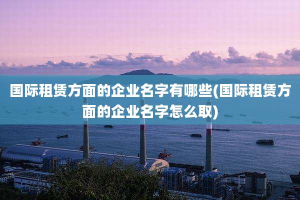 国际租赁方面的企业名字有哪些(国际租赁方面的企业名字怎么取)