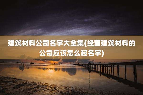 建筑材料公司名字大全集(经营建筑材料的公司应该怎么起名字)