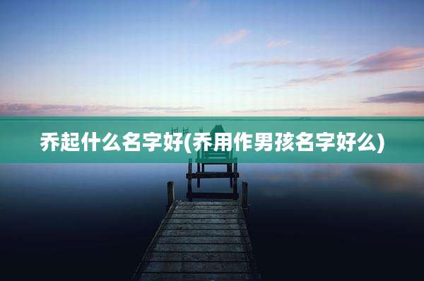 乔起什么名字好(乔用作男孩名字好么)