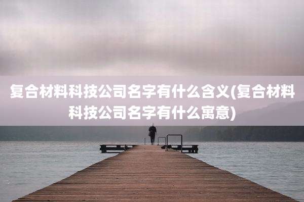 复合材料科技公司名字有什么含义(复合材料科技公司名字有什么寓意)