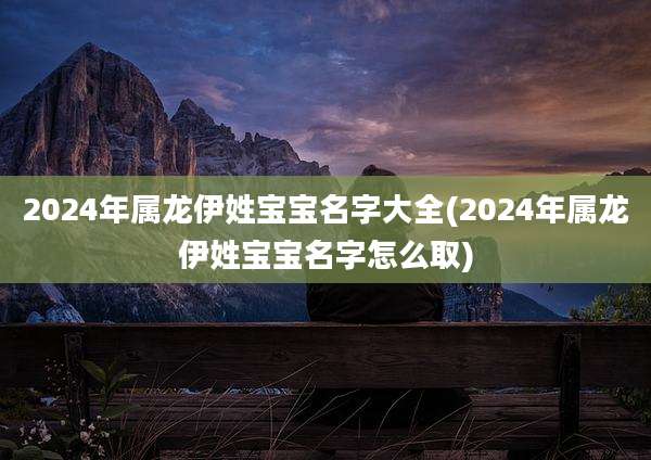 2024年属龙伊姓宝宝名字大全(2024年属龙伊姓宝宝名字怎么取)