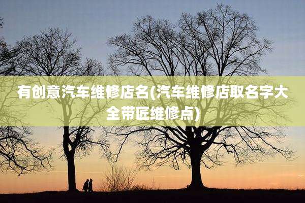 有创意汽车维修店名(汽车维修店取名字大全带匠维修点)