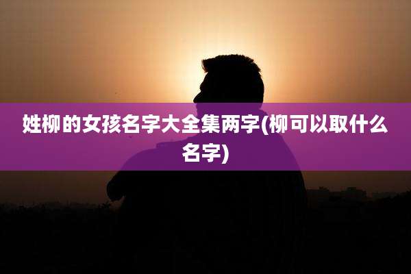 姓柳的女孩名字大全集两字(柳可以取什么名字)