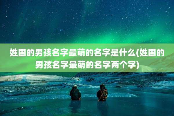 姓国的男孩名字最萌的名字是什么(姓国的男孩名字最萌的名字两个字)