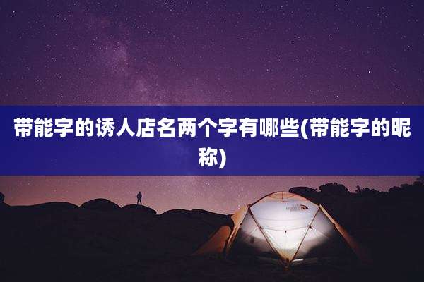 带能字的诱人店名两个字有哪些(带能字的昵称)