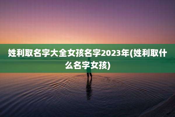 姓利取名字大全女孩名字2023年(姓利取什么名字女孩)