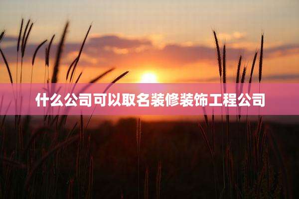 什么公司可以取名装修装饰工程公司