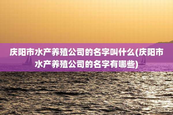 庆阳市水产养殖公司的名字叫什么(庆阳市水产养殖公司的名字有哪些)
