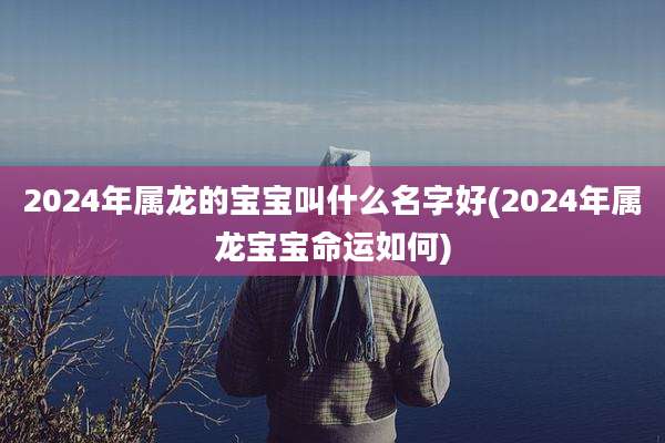 2024年属龙的宝宝叫什么名字好(2024年属龙宝宝命运如何)