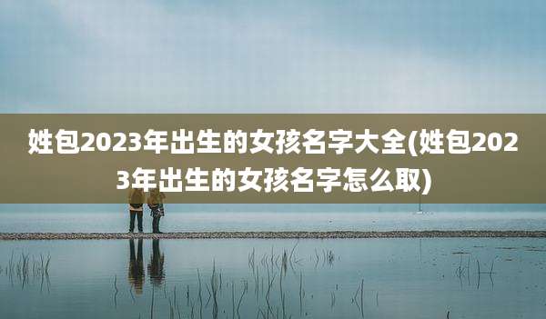 姓包2023年出生的女孩名字大全(姓包2023年出生的女孩名字怎么取)