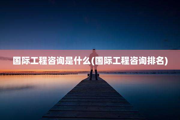 国际工程咨询是什么(国际工程咨询排名)