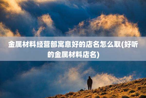 金属材料经营部寓意好的店名怎么取(好听的金属材料店名)