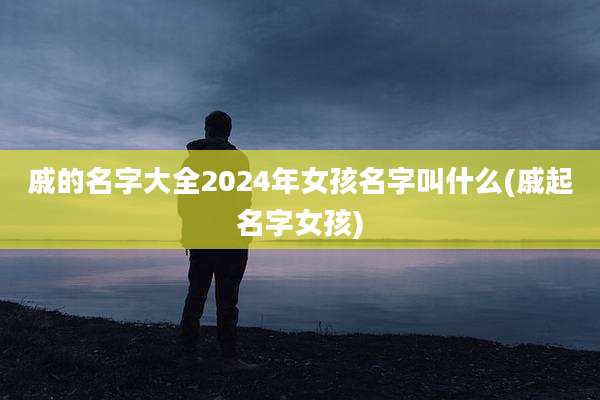 戚的名字大全2024年女孩名字叫什么(戚起名字女孩)