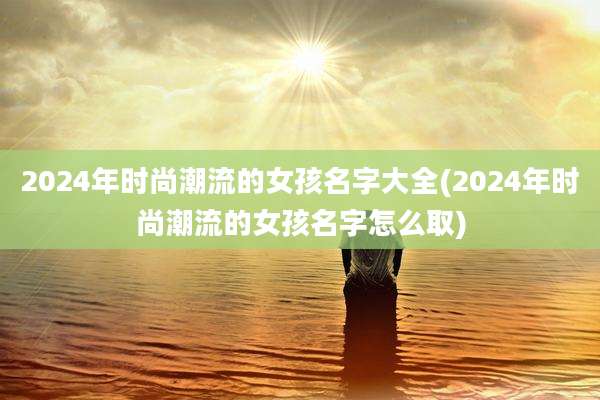2024年时尚潮流的女孩名字大全(2024年时尚潮流的女孩名字怎么取)