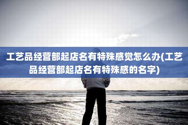 工艺品经营部起店名有特殊感觉怎么办(工艺品经营部起店名有特殊感的名字)