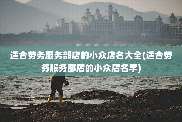 适合劳务服务部店的小众店名大全(适合劳务服务部店的小众店名字)