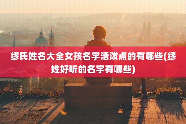 缪氏姓名大全女孩名字活泼点的有哪些(缪姓好听的名字有哪些)
