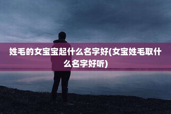 姓毛的女宝宝起什么名字好(女宝姓毛取什么名字好听)