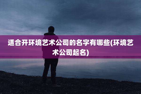 适合开环境艺术公司的名字有哪些(环境艺术公司起名)