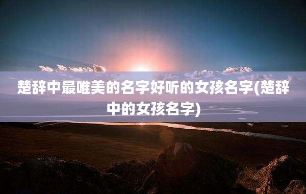 楚辞中最唯美的名字好听的女孩名字(楚辞中的女孩名字)