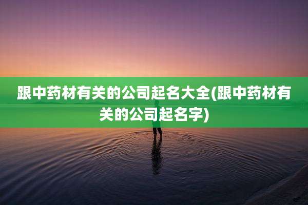 跟中药材有关的公司起名大全(跟中药材有关的公司起名字)
