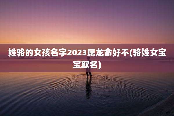 姓骆的女孩名字2023属龙命好不(骆姓女宝宝取名)