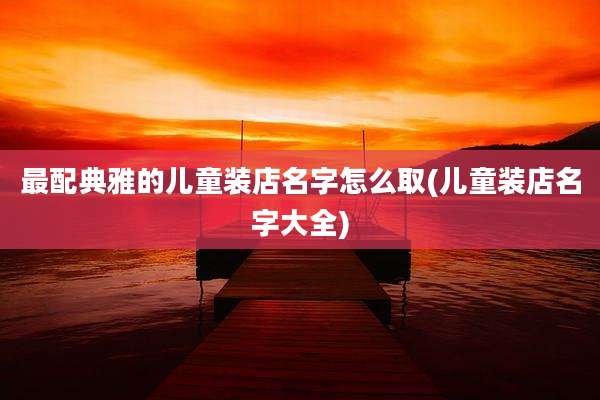 最配典雅的儿童装店名字怎么取(儿童装店名字大全)