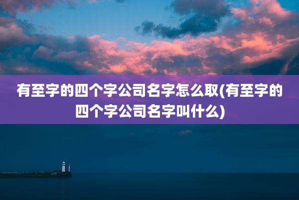 有至字的四个字公司名字怎么取(有至字的四个字公司名字叫什么)