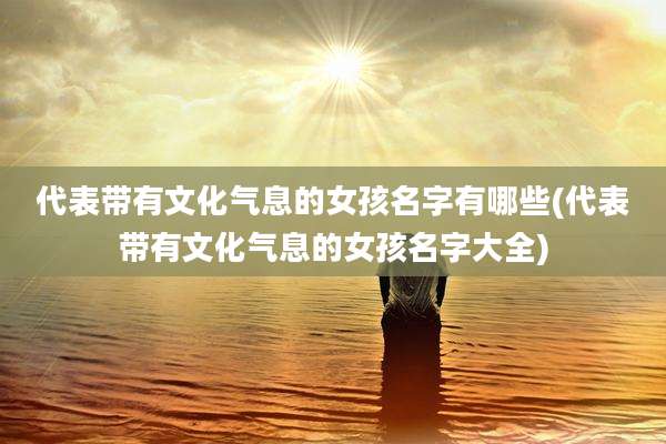代表带有文化气息的女孩名字有哪些(代表带有文化气息的女孩名字大全)