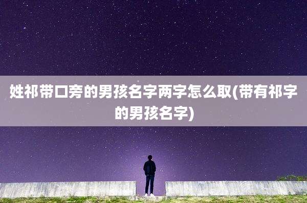姓祁带口旁的男孩名字两字怎么取(带有祁字的男孩名字)