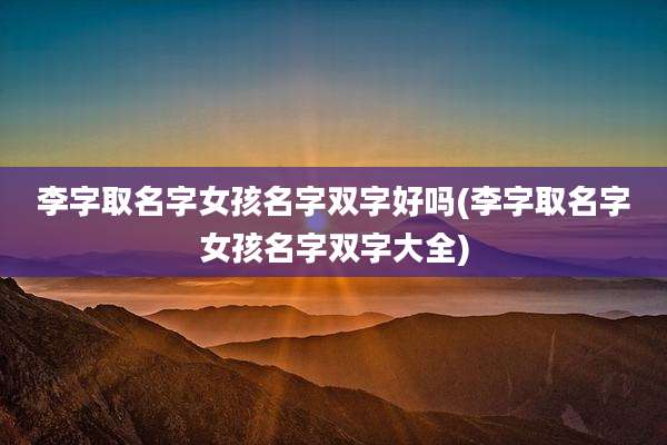 李字取名字女孩名字双字好吗(李字取名字女孩名字双字大全)
