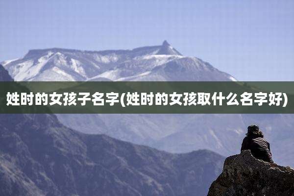 姓时的女孩子名字(姓时的女孩取什么名字好)