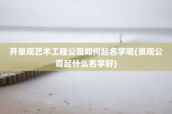 开景观艺术工程公司如何起名字呢(景观公司起什么名字好)