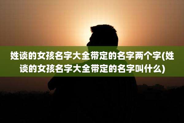 姓谈的女孩名字大全带定的名字两个字(姓谈的女孩名字大全带定的名字叫什么)