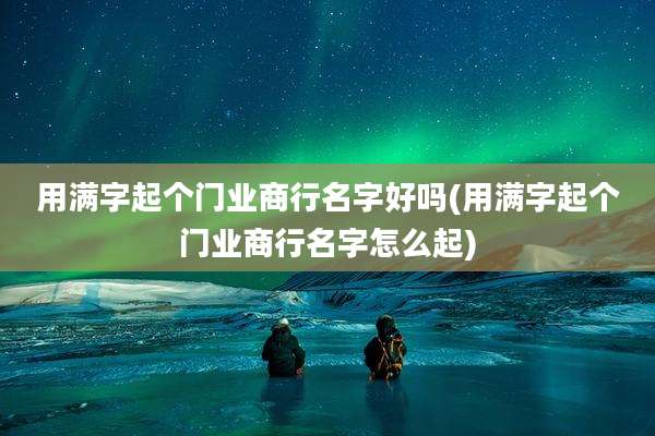 用满字起个门业商行名字好吗(用满字起个门业商行名字怎么起)
