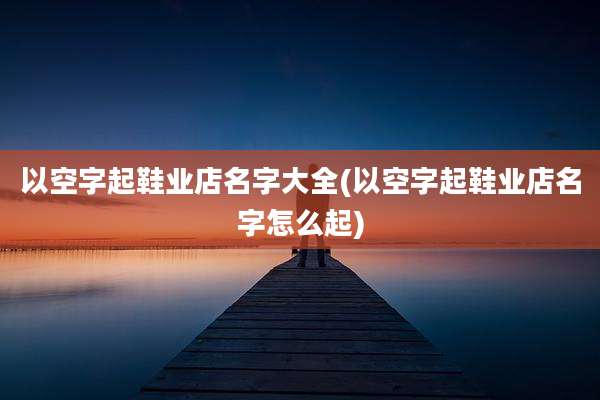 以空字起鞋业店名字大全(以空字起鞋业店名字怎么起)