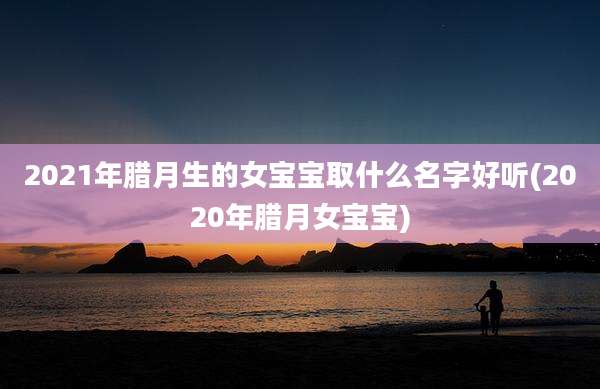 2021年腊月生的女宝宝取什么名字好听(2020年腊月女宝宝)