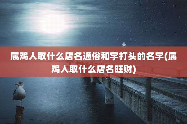 属鸡人取什么店名通俗和字打头的名字(属鸡人取什么店名旺财)
