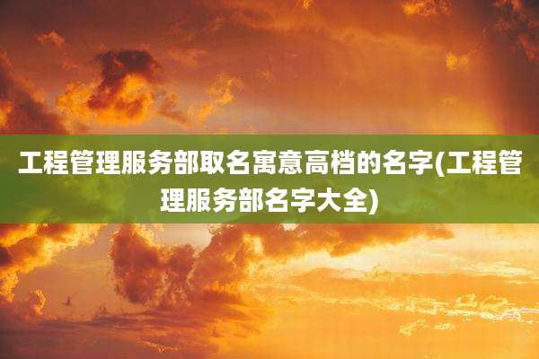 工程管理服务部取名寓意高档的名字(工程管理服务部名字大全)